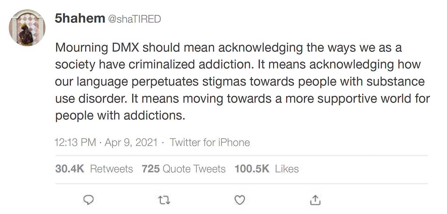 Tweet by Twitter user @shaTIRED that says: "Mourning DMX should mean acknowledging the ways we as a society have criminalized addiction. It means acknowledging how our language perpetuates stigmas towards people with substance use disorder. It means moving towards a more supportive world for people with addictions" from 12:13pm on April 9, 2021. At the time the image was acquired, the tweet had 30.4K retweets, 725 quote tweets, and 100.5K likes.