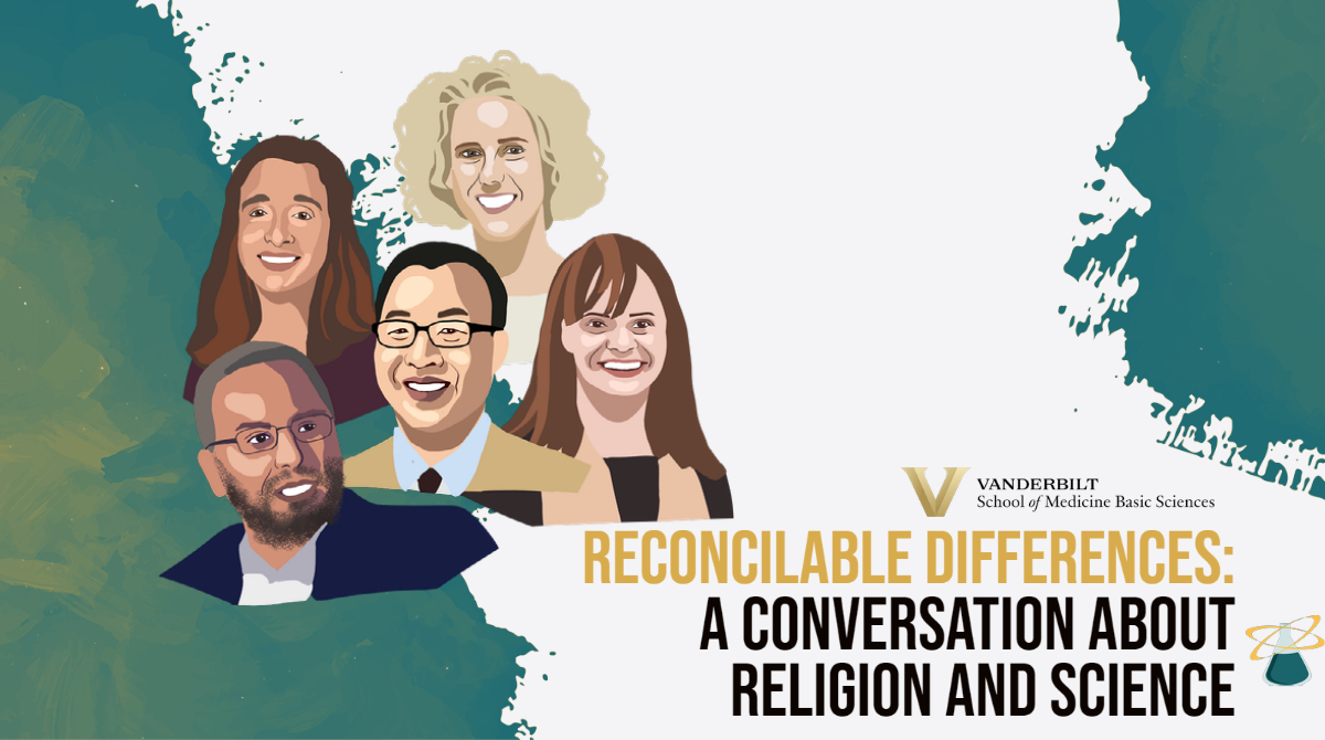 Flyer for the event, titled “RECONCILABLE DIFFERENCES: A CONVERSATION ABOUT RELIGION AND SCIENCE.” Next to the title is the time/date info: June 30, 12:00pm-1:00pm CDT. A text bubble next to that says “REGISTER TODAY.” Below on the left, digital drawings of the moderator (“Alyssa Hasty, Ph.D. Cornelius Vanderbilt Professor of Molecular Physiology and Biophysics and associate dean for faculty in the School of Medicine Basic Sciences”) and guests (“Imam Ossama Bahloul, Resident scholar of the Islamic Center of Nashville. Maureen Gannon, Ph.D., Professor of medicine and associate dean for faculty development in the Vanderbilt School of Medicine. Paul Lim, Ph.D., Associate professor of the history of Christianity at the Vanderbilt Divinity School. Rabbi Shana Goldstein Mackler, Rabbi at The Temple–Congregation Ohabai Sholom in Nashville”). On the right, next to the drawings and the names, it says “Free, public, virtual event”; the Lab-to-Table Conversations logo (an Erlenmeyer flask with two intersecting halos over its neck) is right below that. On the bottom left is the new Vanderbilt School of Medicine Basic Sciences logo.
