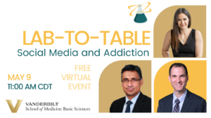 Image announcing the upcoming “Lab-to-Table” event (name at top of image). On the right side are photographs of the moderator and the three panelists, all sitting inside a gold or tan block, laid out in a 2 x 2 grid. Top: Erin Calipari. Bottom left: Sanchit Maruti. Bottom right: David Marcovitz. On the left is the title of the event, “Social Media and Addiction,” and the date and time of the event “May 9, 11:00 AM CT,” and text that says “FREE VIRTUAL EVENT.” At the bottom is the wordmark of the School of Medicine Basic Sciences.